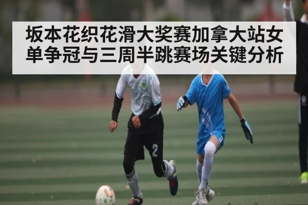 坂本花织花滑大奖赛加拿大站女单争冠与三周半跳赛场关键分析